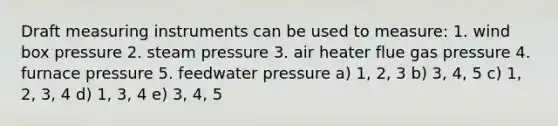 Draft measuring instruments can be used to measure: 1. wind box pressure 2. steam pressure 3. air heater flue gas pressure 4. furnace pressure 5. feedwater pressure a) 1, 2, 3 b) 3, 4, 5 c) 1, 2, 3, 4 d) 1, 3, 4 e) 3, 4, 5