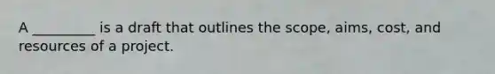 A _________ is a draft that outlines the scope, aims, cost, and resources of a project.