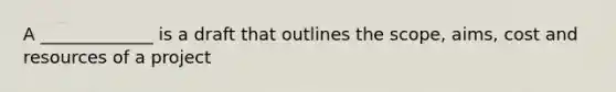 A _____________ is a draft that outlines the scope, aims, cost and resources of a project