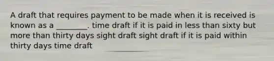 A draft that requires payment to be made when it is received is known as a ________. time draft if it is paid in less than sixty but more than thirty days sight draft sight draft if it is paid within thirty days time draft