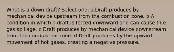 What is a down draft? Select one: a.Draft produces by mechanical device upstream from the combustion zone. b.A condition in which a draft is forced downward and can cause flue gas spillage. c.Draft produces by mechanical device downstream from the combustion zone. d.Draft produces by the upward movement of hot gases, creating a negative pressure.