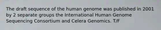 The draft sequence of the human genome was published in 2001 by 2 separate groups the International Human Genome Sequencing Consortium and Celera Genomics. T/F