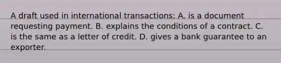 A draft used in international transactions: A. is a document requesting payment. B. explains the conditions of a contract. C. is the same as a letter of credit. D. gives a bank guarantee to an exporter.