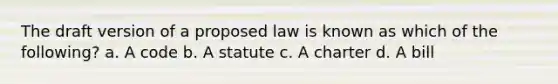 The draft version of a proposed law is known as which of the following? a. A code b. A statute c. A charter d. A bill