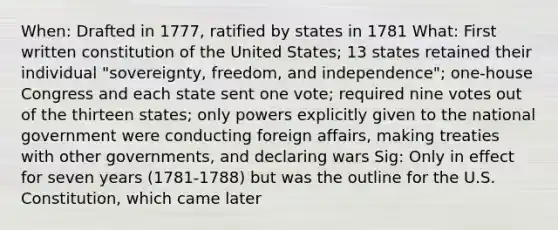 When: Drafted in 1777, ratified by states in 1781 What: First written constitution of the United States; 13 states retained their individual "sovereignty, freedom, and independence"; one-house Congress and each state sent one vote; required nine votes out of the thirteen states; only powers explicitly given to the national government were conducting foreign affairs, making treaties with other governments, and declaring wars Sig: Only in effect for seven years (1781-1788) but was the outline for the U.S. Constitution, which came later