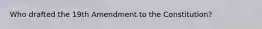 Who drafted the 19th Amendment to the Constitution?