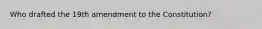 Who drafted the 19th amendment to the Constitution?