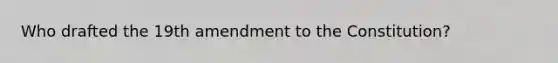 Who drafted the 19th amendment to the Constitution?