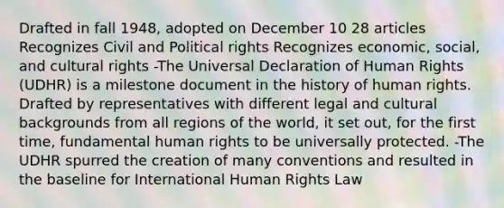 Drafted in fall 1948, adopted on December 10 28 articles Recognizes Civil and Political rights Recognizes economic, social, and cultural rights -The Universal Declaration of Human Rights (UDHR) is a milestone document in the history of human rights. Drafted by representatives with different legal and cultural backgrounds from all regions of the world, it set out, for the first time, fundamental human rights to be universally protected. -The UDHR spurred the creation of many conventions and resulted in the baseline for International Human Rights Law