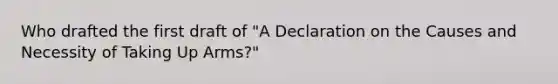 Who drafted the first draft of "A Declaration on the Causes and Necessity of Taking Up Arms?"