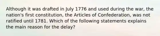 Although it was drafted in July 1776 and used during the war, the nation's first constitution, the Articles of Confederation, was not ratified until 1781. Which of the following statements explains the main reason for the delay?