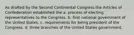 As drafted by the Second Continental Congress the Articles of Confederation established the a. process of electing representatives to the Congress. b. first national government of the United States. c. requirements for being president of the Congress. d. three branches of the United States government.