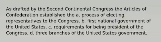 As drafted by the Second Continental Congress the Articles of Confederation established the a. process of electing representatives to the Congress. b. first national government of the United States. c. requirements for being president of the Congress. d. three branches of the United States government.