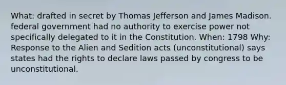 What: drafted in secret by Thomas Jefferson and James Madison. federal government had no authority to exercise power not specifically delegated to it in the Constitution. When: 1798 Why: Response to the Alien and Sedition acts (unconstitutional) says states had the rights to declare laws passed by congress to be unconstitutional.