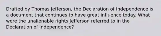 Drafted by Thomas Jefferson, the Declaration of Independence is a document that continues to have great influence today. What were the unalienable rights Jefferson referred to in the Declaration of Independence?