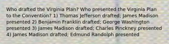 Who drafted the Virginia Plan? Who presented the Virginia Plan to the Convention? 1) Thomas Jefferson drafted; James Madison presented 2) Benjamin Franklin drafted; George Washington presented 3) James Madison drafted; Charles Pinckney presented 4) James Madison drafted; Edmund Randolph presented