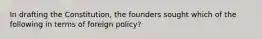 In drafting the Constitution, the founders sought which of the following in terms of foreign policy?