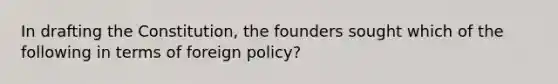 In drafting the Constitution, the founders sought which of the following in terms of foreign policy?