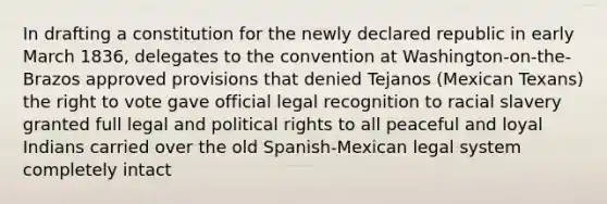 In drafting a constitution for the newly declared republic in early March 1836, delegates to the convention at Washington-on-the-Brazos approved provisions that denied Tejanos (Mexican Texans) the right to vote gave official legal recognition to racial slavery granted full legal and political rights to all peaceful and loyal Indians carried over the old Spanish-Mexican legal system completely intact