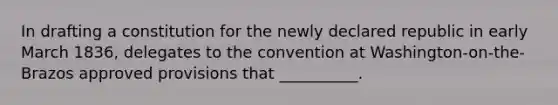 In drafting a constitution for the newly declared republic in early March 1836, delegates to the convention at Washington-on-the-Brazos approved provisions that __________.