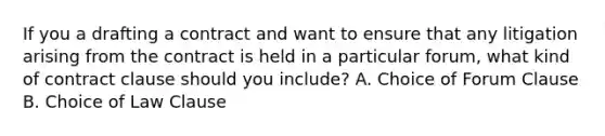 If you a drafting a contract and want to ensure that any litigation arising from the contract is held in a particular forum, what kind of contract clause should you include? A. Choice of Forum Clause B. Choice of Law Clause