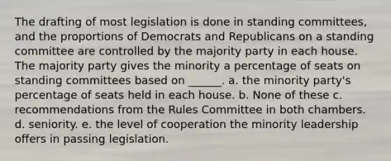 The drafting of most legislation is done in standing committees, and the proportions of Democrats and Republicans on a standing committee are controlled by the majority party in each house. The majority party gives the minority a percentage of seats on standing committees based on ______. a. the minority party's percentage of seats held in each house. b. None of these c. recommendations from the Rules Committee in both chambers. d. seniority. e. the level of cooperation the minority leadership offers in passing legislation.