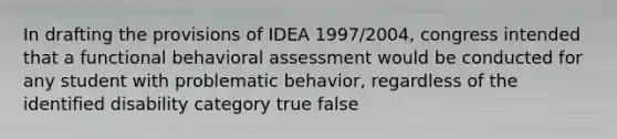 In drafting the provisions of IDEA 1997/2004, congress intended that a functional behavioral assessment would be conducted for any student with problematic behavior, regardless of the identified disability category true false