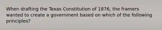 When drafting the Texas Constitution of 1876, the framers wanted to create a government based on which of the following principles?