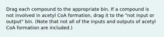 Drag each compound to the appropriate bin. If a compound is not involved in acetyl CoA formation, drag it to the "not input or output" bin. (Note that not all of the inputs and outputs of acetyl CoA formation are included.)