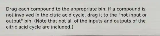 Drag each compound to the appropriate bin. If a compound is not involved in the citric acid cycle, drag it to the "not input or output" bin. (Note that not all of the inputs and outputs of the citric acid cycle are included.)