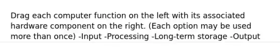 Drag each computer function on the left with its associated hardware component on the right. (Each option may be used more than once) -Input -Processing -Long-term storage -Output