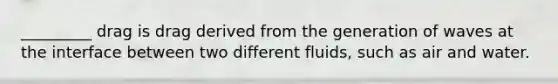 _________ drag is drag derived from the generation of waves at the interface between two different fluids, such as air and water.