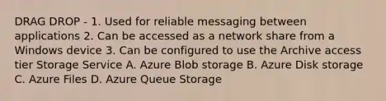 DRAG DROP - 1. Used for reliable messaging between applications 2. Can be accessed as a network share from a Windows device 3. Can be configured to use the Archive access tier Storage Service A. Azure Blob storage B. Azure Disk storage C. Azure Files D. Azure Queue Storage