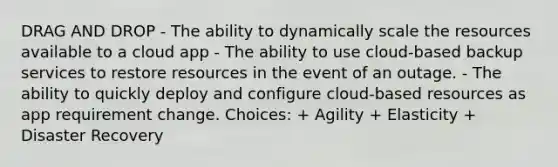 DRAG AND DROP - The ability to dynamically scale the resources available to a cloud app - The ability to use cloud-based backup services to restore resources in the event of an outage. - The ability to quickly deploy and configure cloud-based resources as app requirement change. Choices: + Agility + Elasticity + Disaster Recovery