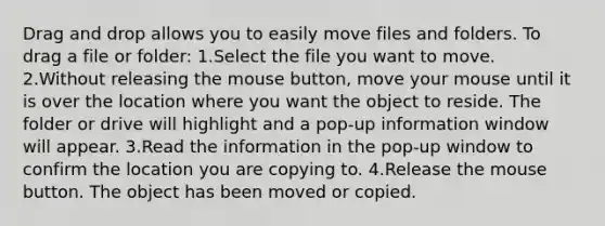 Drag and drop allows you to easily move files and folders. To drag a file or folder: 1.Select the file you want to move. 2.Without releasing the mouse button, move your mouse until it is over the location where you want the object to reside. The folder or drive will highlight and a pop-up information window will appear. 3.Read the information in the pop-up window to confirm the location you are copying to. 4.Release the mouse button. The object has been moved or copied.