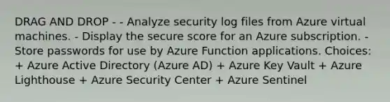 DRAG AND DROP - - Analyze security log files from Azure virtual machines. - Display the secure score for an Azure subscription. - Store passwords for use by Azure Function applications. Choices: + Azure Active Directory (Azure AD) + Azure Key Vault + Azure Lighthouse + Azure Security Center + Azure Sentinel