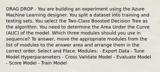 DRAG DROP - You are building an experiment using the Azure Machine Learning designer. You split a dataset into training and testing sets. You select the Two-Class Boosted Decision Tree as the algorithm. You need to determine the Area Under the Curve (AUC) of the model. Which three modules should you use in sequence? To answer, move the appropriate modules from the list of modules to the answer area and arrange them in the correct order. Select and Place: Modules: - Export Data - Tune Model Hyperparameters - Cross Validate Model - Evaluate Model - Score Model - Train Model