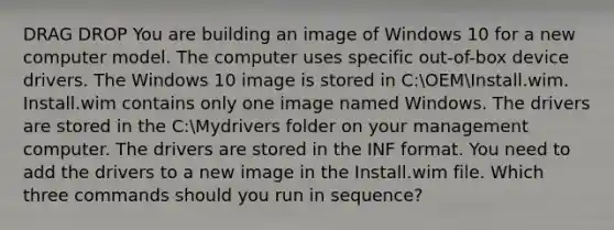 DRAG DROP You are building an image of Windows 10 for a new computer model. The computer uses specific out-of-box device drivers. The Windows 10 image is stored in C:OEMInstall.wim. Install.wim contains only one image named Windows. The drivers are stored in the C:Mydrivers folder on your management computer. The drivers are stored in the INF format. You need to add the drivers to a new image in the Install.wim file. Which three commands should you run in sequence?