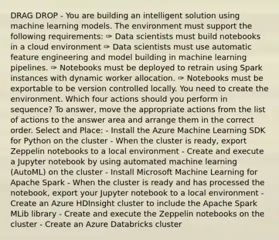 DRAG DROP - You are building an intelligent solution using machine learning models. The environment must support the following requirements: ✑ Data scientists must build notebooks in a cloud environment ✑ Data scientists must use automatic feature engineering and model building in machine learning pipelines. ✑ Notebooks must be deployed to retrain using Spark instances with dynamic worker allocation. ✑ Notebooks must be exportable to be version controlled locally. You need to create the environment. Which four actions should you perform in sequence? To answer, move the appropriate actions from the list of actions to the answer area and arrange them in the correct order. Select and Place: - Install the Azure Machine Learning SDK for Python on the cluster - When the cluster is ready, export Zeppelin notebooks to a local environment - Create and execute a Jupyter notebook by using automated machine learning (AutoML) on the cluster - Install Microsoft Machine Learning for Apache Spark - When the cluster is ready and has processed the notebook, export your Jupyter notebook to a local environment - Create an Azure HDInsight cluster to include the Apache Spark MLib library - Create and execute the Zeppelin notebooks on the cluster - Create an Azure Databricks cluster