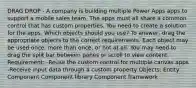 DRAG DROP - A company is building multiple Power Apps apps to support a mobile sales team. The apps must all share a common control that has custom properties. You need to create a solution for the apps. Which objects should you use? To answer, drag the appropriate objects to the correct requirements. Each object may be used once, more than once, or not at all. You may need to drag the split bar between panes or scroll to view content. Requirement: -Reuse the custom control for multiple canvas apps -Receive input data through a custom property Objects: Entity Component Component library Component framework