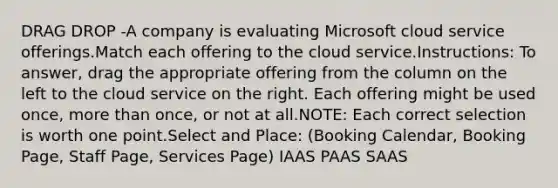 DRAG DROP -A company is evaluating Microsoft cloud service offerings.Match each offering to the cloud service.Instructions: To answer, drag the appropriate offering from the column on the left to the cloud service on the right. Each offering might be used once, more than once, or not at all.NOTE: Each correct selection is worth one point.Select and Place: (Booking Calendar, Booking Page, Staff Page, Services Page) IAAS PAAS SAAS