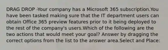 DRAG DROP -Your company has a Microsoft 365 subscription.You have been tasked making sure that the IT department users can obtain Office 365 preview features prior to it being deployed to the rest of the company's users.Which of the following are the two actions that would meet your goal? Answer by dragging the correct options from the list to the answer area.Select and Place: