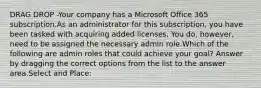 DRAG DROP -Your company has a Microsoft Office 365 subscription.As an administrator for this subscription, you have been tasked with acquiring added licenses. You do, however, need to be assigned the necessary admin role.Which of the following are admin roles that could achieve your goal? Answer by dragging the correct options from the list to the answer area.Select and Place: