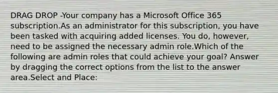 DRAG DROP -Your company has a Microsoft Office 365 subscription.As an administrator for this subscription, you have been tasked with acquiring added licenses. You do, however, need to be assigned the necessary admin role.Which of the following are admin roles that could achieve your goal? Answer by dragging the correct options from the list to the answer area.Select and Place: