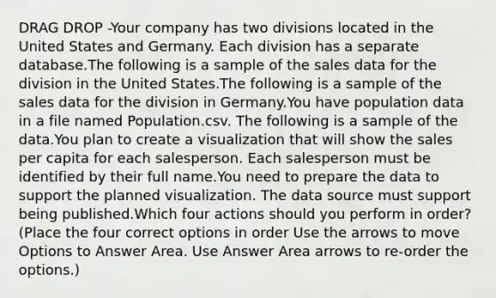 DRAG DROP -Your company has two divisions located in the United States and Germany. Each division has a separate database.The following is a sample of the sales data for the division in the United States.The following is a sample of the sales data for the division in Germany.You have population data in a file named Population.csv. The following is a sample of the data.You plan to create a visualization that will show the sales per capita for each salesperson. Each salesperson must be identified by their full name.You need to prepare the data to support the planned visualization. The data source must support being published.Which four actions should you perform in order?(Place the four correct options in order Use the arrows to move Options to Answer Area. Use Answer Area arrows to re-order the options.)