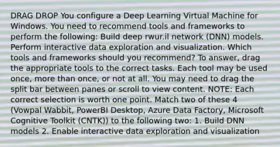 DRAG DROP You configure a Deep Learning Virtual Machine for Windows. You need to recommend tools and frameworks to perform the following: Build deep rwur.il network (DNN) models. Perform interactive data exploration and visualization. Which tools and frameworks should you recommend? To answer, drag the appropriate tools to the correct tasks. Each tool may be used once, more than once, or not at all. You may need to drag the split bar between panes or scroll to view content. NOTE: Each correct selection is worth one point. Match two of these 4 (Vowpal Wabbit, PowerBI Desktop, Azure Data Factory, Microsoft Cognitive Toolkit (CNTK)) to the following two: 1. Build DNN models 2. Enable interactive data exploration and visualization