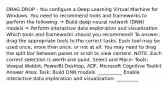 DRAG DROP - You configure a Deep Learning Virtual Machine for Windows. You need to recommend tools and frameworks to perform the following: ✑ Build deep neural network (DNN) models ✑ Perform interactive data exploration and visualization Which tools and frameworks should you recommend? To answer, drag the appropriate tools to the correct tasks. Each tool may be used once, more than once, or not at all. You may need to drag the split bar between panes or scroll to view content. NOTE: Each correct selection is worth one point. Select and Place: Tools: Vowpal Wabbit, PowerBI Desktop, ADF, Microsoft Cognitive Toolkit Answer Area: Task: Build DNN models: __________ Enable interactive data exploration and visualization: _________