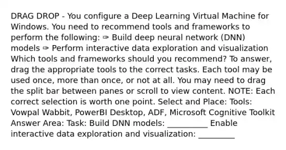 DRAG DROP - You configure a Deep Learning Virtual Machine for Windows. You need to recommend tools and frameworks to perform the following: ✑ Build deep neural network (DNN) models ✑ Perform interactive data exploration and visualization Which tools and frameworks should you recommend? To answer, drag the appropriate tools to the correct tasks. Each tool may be used once, more than once, or not at all. You may need to drag the split bar between panes or scroll to view content. NOTE: Each correct selection is worth one point. Select and Place: Tools: Vowpal Wabbit, PowerBI Desktop, ADF, Microsoft Cognitive Toolkit Answer Area: Task: Build DNN models: __________ Enable interactive data exploration and visualization: _________