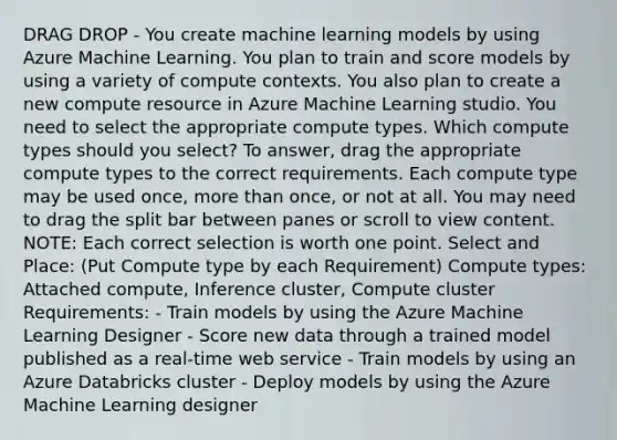 DRAG DROP - You create machine learning models by using Azure Machine Learning. You plan to train and score models by using a variety of compute contexts. You also plan to create a new compute resource in Azure Machine Learning studio. You need to select the appropriate compute types. Which compute types should you select? To answer, drag the appropriate compute types to the correct requirements. Each compute type may be used once, more than once, or not at all. You may need to drag the split bar between panes or scroll to view content. NOTE: Each correct selection is worth one point. Select and Place: (Put Compute type by each Requirement) Compute types: Attached compute, Inference cluster, Compute cluster Requirements: - Train models by using the Azure Machine Learning Designer - Score new data through a trained model published as a real-time web service - Train models by using an Azure Databricks cluster - Deploy models by using the Azure Machine Learning designer