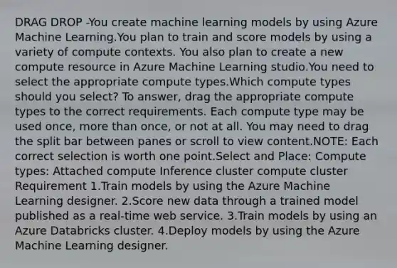 DRAG DROP -You create machine learning models by using Azure Machine Learning.You plan to train and score models by using a variety of compute contexts. You also plan to create a new compute resource in Azure Machine Learning studio.You need to select the appropriate compute types.Which compute types should you select? To answer, drag the appropriate compute types to the correct requirements. Each compute type may be used once, <a href='https://www.questionai.com/knowledge/keWHlEPx42-more-than' class='anchor-knowledge'>more than</a> once, or not at all. You may need to drag the split bar between panes or scroll to view content.NOTE: Each correct selection is worth one point.Select and Place: Compute types: Attached compute Inference cluster compute cluster Requirement 1.Train models by using the Azure Machine Learning designer. 2.Score new data through a trained model published as a real-time web service. 3.Train models by using an Azure Databricks cluster. 4.Deploy models by using the Azure Machine Learning designer.